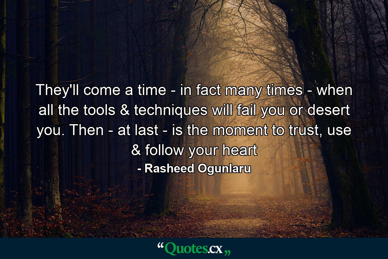 They'll come a time - in fact many times - when all the tools & techniques will fail you or desert you. Then - at last - is the moment to trust, use & follow your heart - Quote by Rasheed Ogunlaru