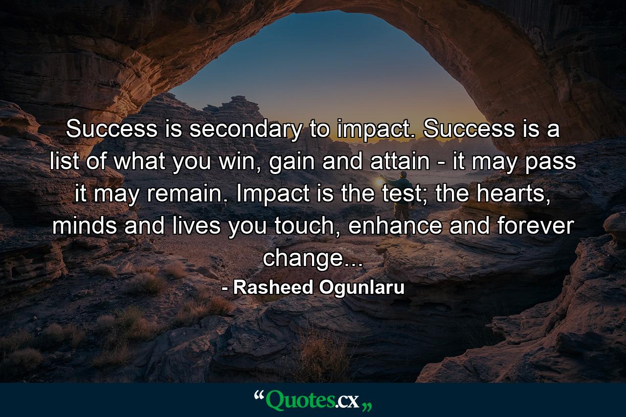 Success is secondary to impact. Success is a list of what you win, gain and attain - it may pass it may remain. Impact is the test; the hearts, minds and lives you touch, enhance and forever change... - Quote by Rasheed Ogunlaru