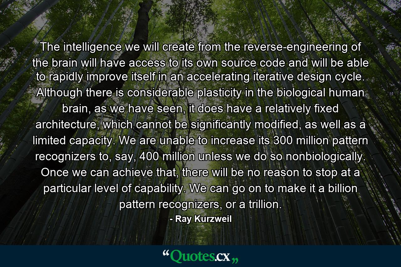 The intelligence we will create from the reverse-engineering of the brain will have access to its own source code and will be able to rapidly improve itself in an accelerating iterative design cycle. Although there is considerable plasticity in the biological human brain, as we have seen, it does have a relatively fixed architecture, which cannot be significantly modified, as well as a limited capacity. We are unable to increase its 300 million pattern recognizers to, say, 400 million unless we do so nonbiologically. Once we can achieve that, there will be no reason to stop at a particular level of capability. We can go on to make it a billion pattern recognizers, or a trillion. - Quote by Ray Kurzweil