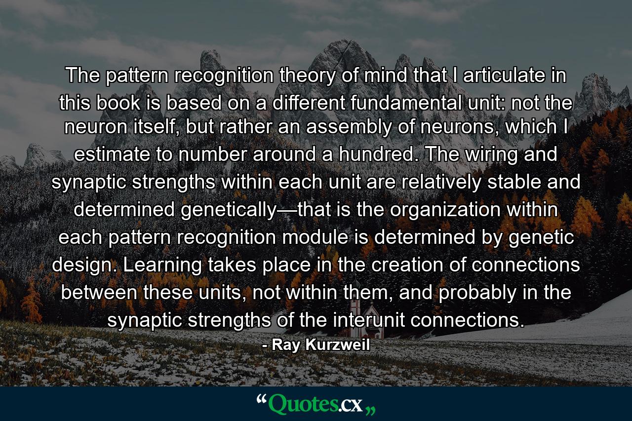 The pattern recognition theory of mind that I articulate in this book is based on a different fundamental unit: not the neuron itself, but rather an assembly of neurons, which I estimate to number around a hundred. The wiring and synaptic strengths within each unit are relatively stable and determined genetically—that is the organization within each pattern recognition module is determined by genetic design. Learning takes place in the creation of connections between these units, not within them, and probably in the synaptic strengths of the interunit connections. - Quote by Ray Kurzweil