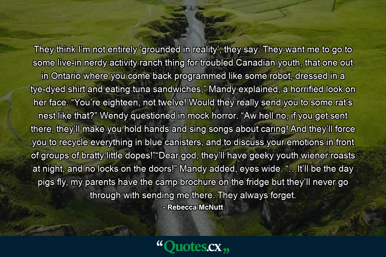 They think I’m not entirely ‘grounded in reality’, they say. They want me to go to some live-in nerdy activity ranch thing for troubled Canadian youth, that one out in Ontario where you come back programmed like some robot, dressed in a tye-dyed shirt and eating tuna sandwiches,” Mandy explained, a horrified look on her face. “You’re eighteen, not twelve! Would they really send you to some rat’s nest like that?” Wendy questioned in mock horror. “Aw hell no, if you get sent there, they’ll make you hold hands and sing songs about caring! And they’ll force you to recycle everything in blue canisters, and to discuss your emotions in front of groups of bratty little dopes!”“Dear god, they’ll have geeky youth wiener roasts at night, and no locks on the doors!” Mandy added, eyes wide. “…It’ll be the day pigs fly, my parents have the camp brochure on the fridge but they’ll never go through with sending me there. They always forget. - Quote by Rebecca McNutt