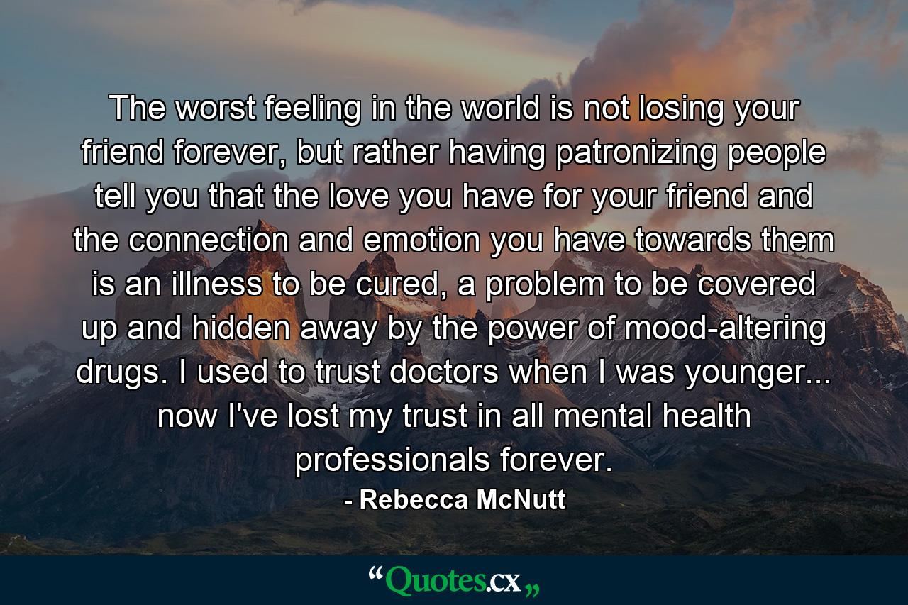 The worst feeling in the world is not losing your friend forever, but rather having patronizing people tell you that the love you have for your friend and the connection and emotion you have towards them is an illness to be cured, a problem to be covered up and hidden away by the power of mood-altering drugs. I used to trust doctors when I was younger... now I've lost my trust in all mental health professionals forever. - Quote by Rebecca McNutt