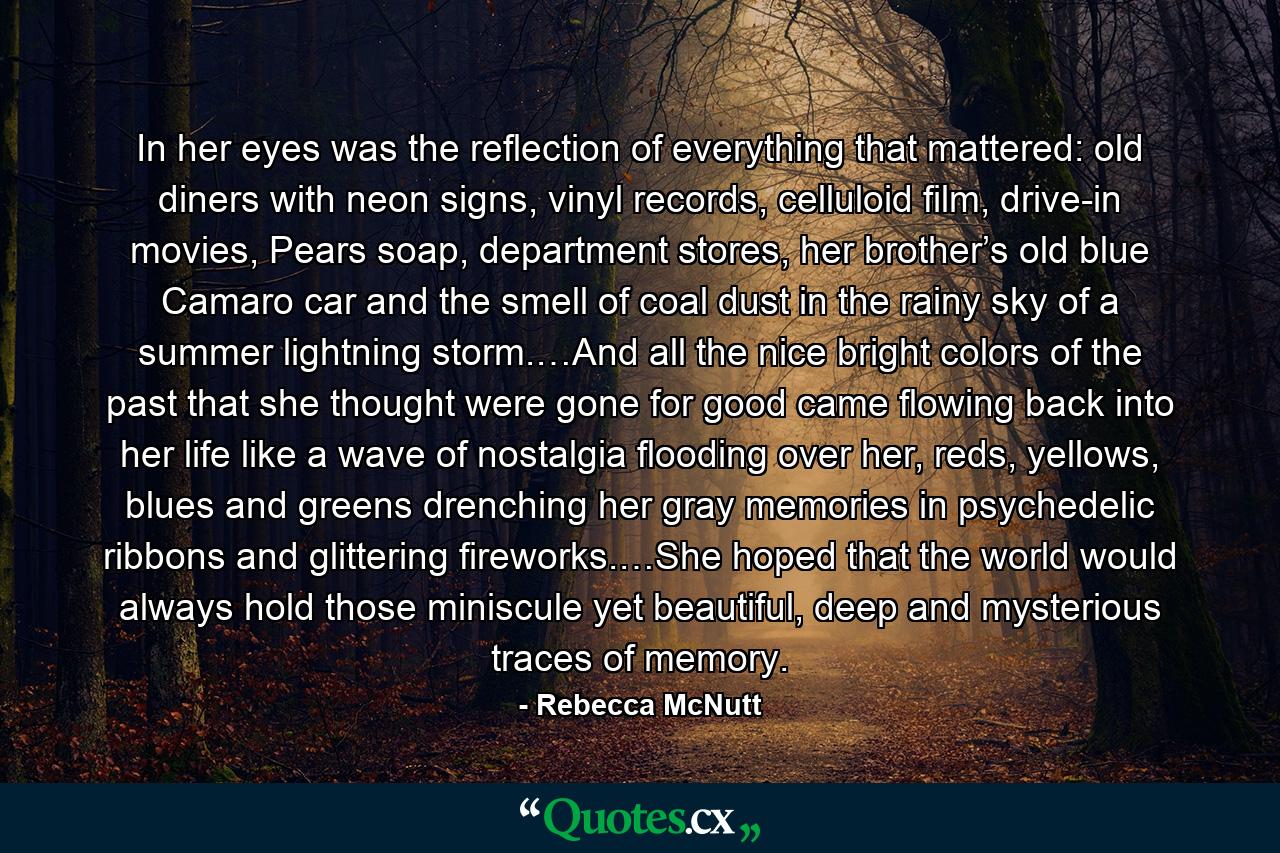 In her eyes was the reflection of everything that mattered: old diners with neon signs, vinyl records, celluloid film, drive-in movies, Pears soap, department stores, her brother’s old blue Camaro car and the smell of coal dust in the rainy sky of a summer lightning storm.…And all the nice bright colors of the past that she thought were gone for good came flowing back into her life like a wave of nostalgia flooding over her, reds, yellows, blues and greens drenching her gray memories in psychedelic ribbons and glittering fireworks.…She hoped that the world would always hold those miniscule yet beautiful, deep and mysterious traces of memory. - Quote by Rebecca McNutt