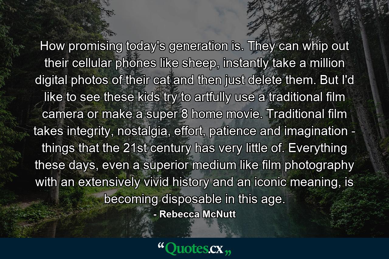 How promising today's generation is. They can whip out their cellular phones like sheep, instantly take a million digital photos of their cat and then just delete them. But I'd like to see these kids try to artfully use a traditional film camera or make a super 8 home movie. Traditional film takes integrity, nostalgia, effort, patience and imagination - things that the 21st century has very little of. Everything these days, even a superior medium like film photography with an extensively vivid history and an iconic meaning, is becoming disposable in this age. - Quote by Rebecca McNutt