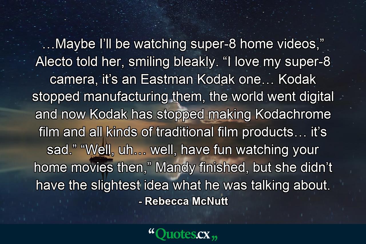 …Maybe I’ll be watching super-8 home videos,” Alecto told her, smiling bleakly. “I love my super-8 camera, it’s an Eastman Kodak one… Kodak stopped manufacturing them, the world went digital and now Kodak has stopped making Kodachrome film and all kinds of traditional film products… it’s sad.” “Well, uh… well, have fun watching your home movies then,” Mandy finished, but she didn’t have the slightest idea what he was talking about. - Quote by Rebecca McNutt