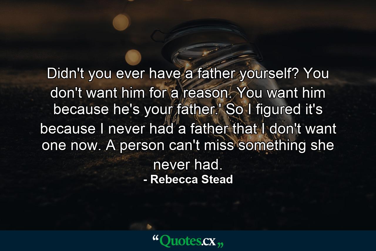 Didn't you ever have a father yourself? You don't want him for a reason. You want him because he's your father.' So I figured it's because I never had a father that I don't want one now. A person can't miss something she never had. - Quote by Rebecca Stead