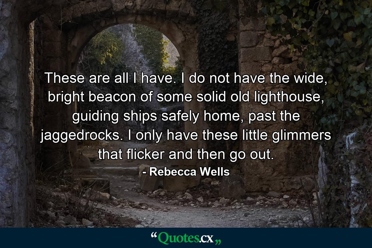 These are all I have. I do not have the wide, bright beacon of some solid old lighthouse, guiding ships safely home, past the jaggedrocks. I only have these little glimmers that flicker and then go out. - Quote by Rebecca Wells