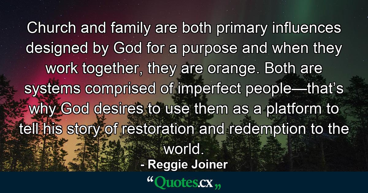 Church and family are both primary influences designed by God for a purpose and when they work together, they are orange. Both are systems comprised of imperfect people—that’s why God desires to use them as a platform to tell his story of restoration and redemption to the world. - Quote by Reggie Joiner