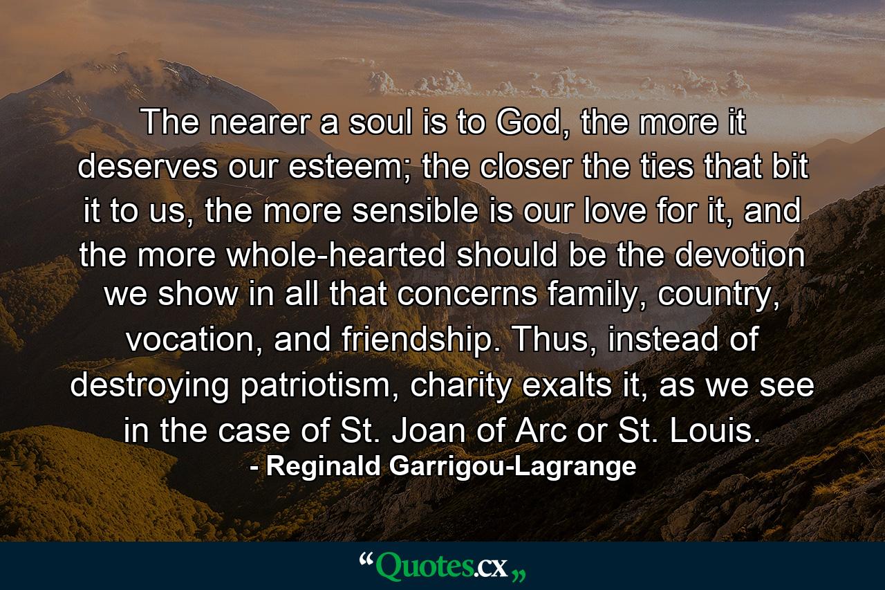 The nearer a soul is to God, the more it deserves our esteem; the closer the ties that bit it to us, the more sensible is our love for it, and the more whole-hearted should be the devotion we show in all that concerns family, country, vocation, and friendship. Thus, instead of destroying patriotism, charity exalts it, as we see in the case of St. Joan of Arc or St. Louis. - Quote by Reginald Garrigou-Lagrange