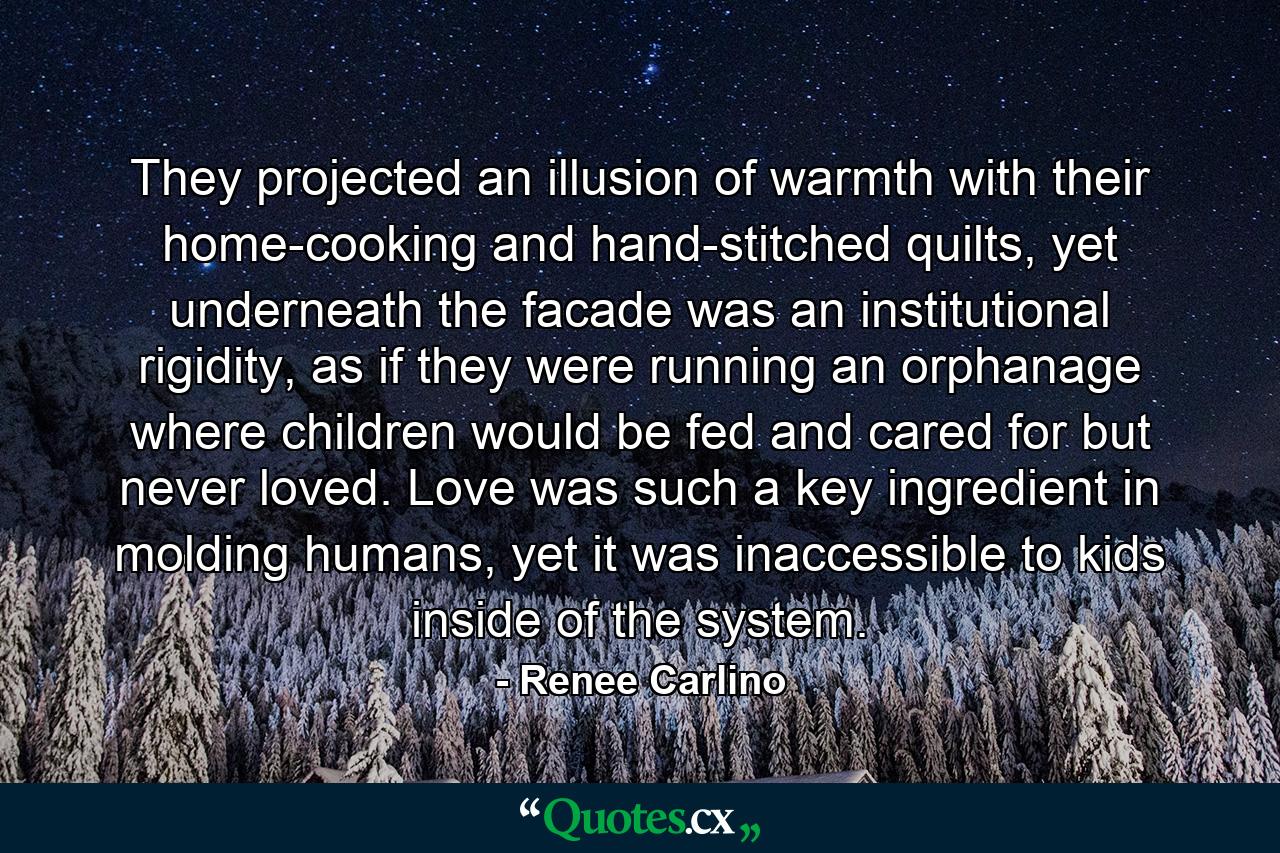 They projected an illusion of warmth with their home-cooking and hand-stitched quilts, yet underneath the facade was an institutional rigidity, as if they were running an orphanage where children would be fed and cared for but never loved. Love was such a key ingredient in molding humans, yet it was inaccessible to kids inside of the system. - Quote by Renee Carlino