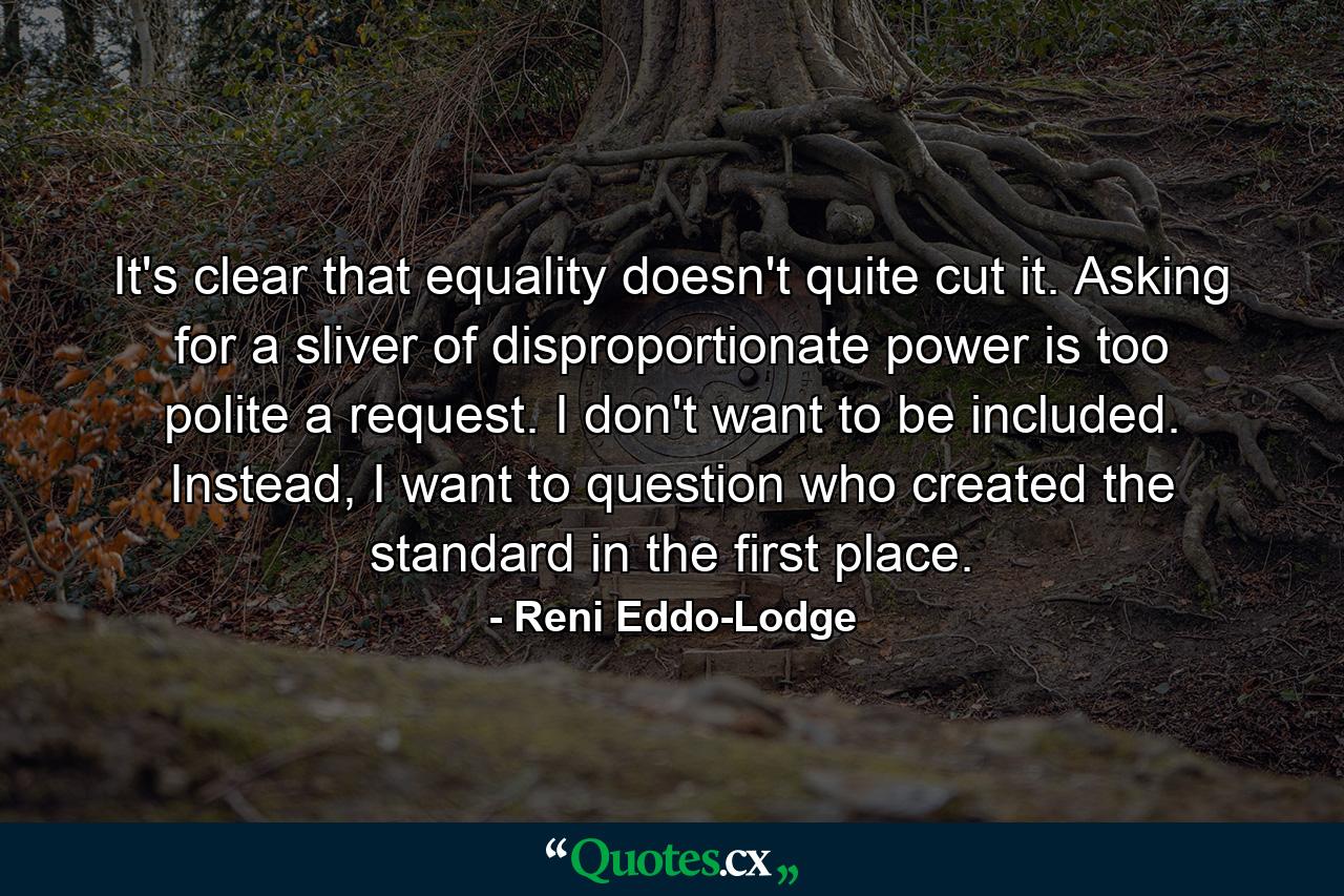 It's clear that equality doesn't quite cut it. Asking for a sliver of disproportionate power is too polite a request. I don't want to be included. Instead, I want to question who created the standard in the first place. - Quote by Reni Eddo-Lodge