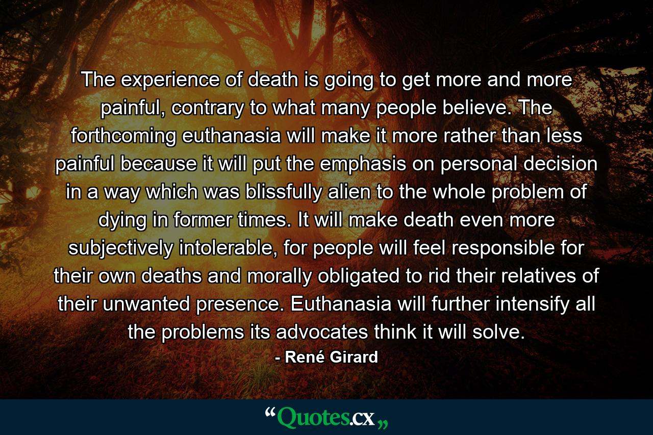 The experience of death is going to get more and more painful, contrary to what many people believe. The forthcoming euthanasia will make it more rather than less painful because it will put the emphasis on personal decision in a way which was blissfully alien to the whole problem of dying in former times. It will make death even more subjectively intolerable, for people will feel responsible for their own deaths and morally obligated to rid their relatives of their unwanted presence. Euthanasia will further intensify all the problems its advocates think it will solve. - Quote by René Girard