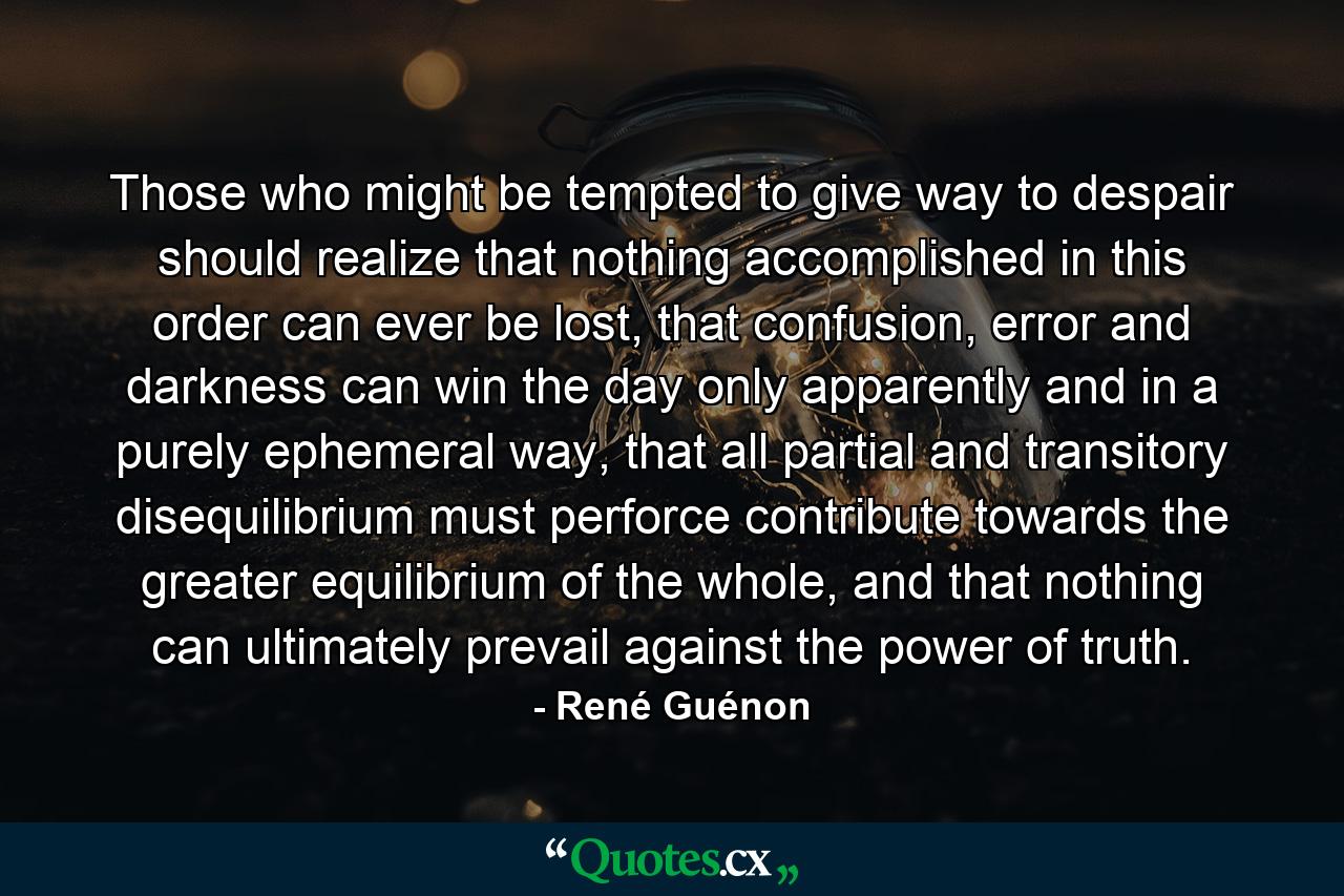 Those who might be tempted to give way to despair should realize that nothing accomplished in this order can ever be lost, that confusion, error and darkness can win the day only apparently and in a purely ephemeral way, that all partial and transitory disequilibrium must perforce contribute towards the greater equilibrium of the whole, and that nothing can ultimately prevail against the power of truth. - Quote by René Guénon