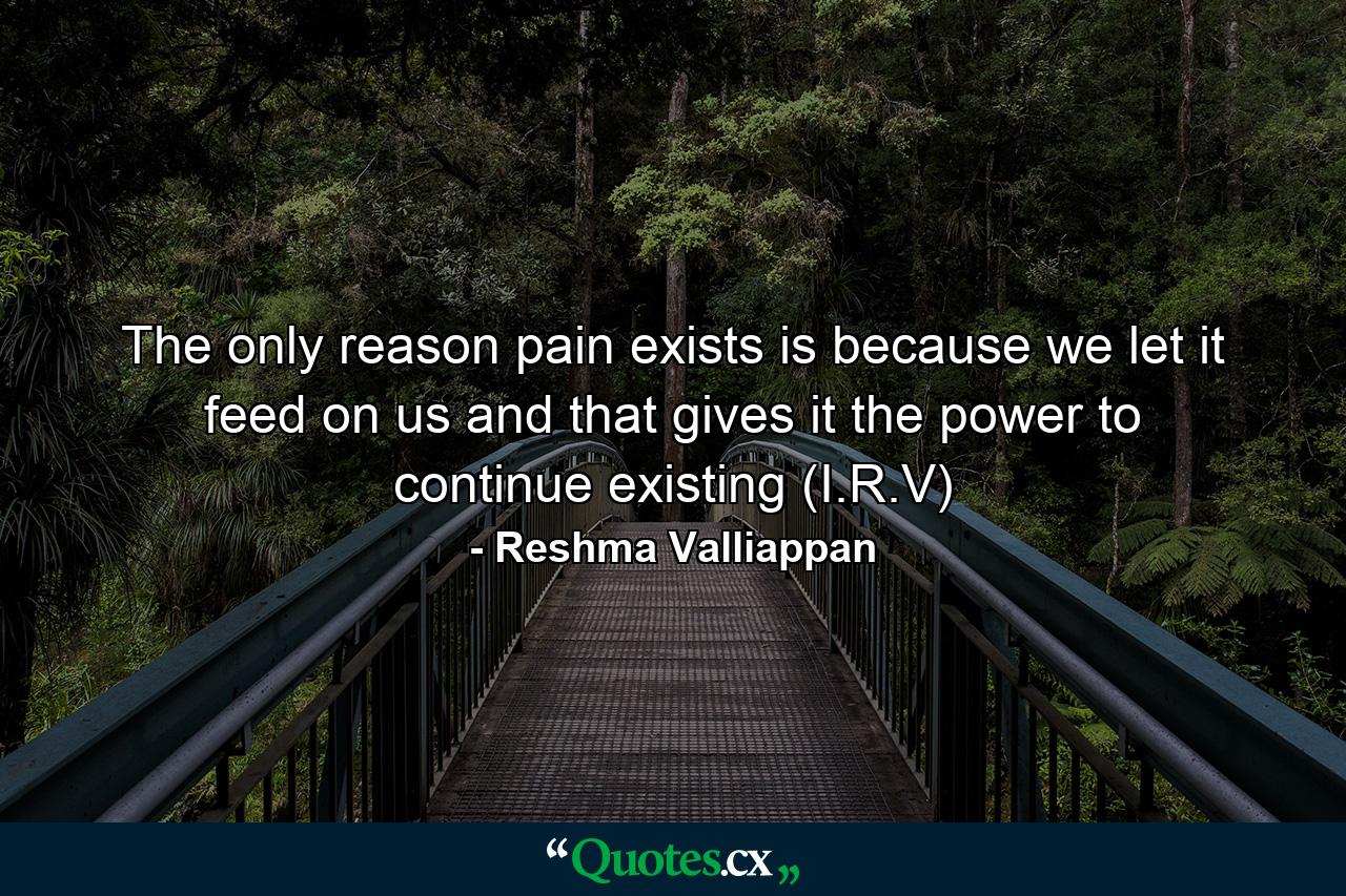 The only reason pain exists is because we let it feed on us and that gives it the power to continue existing (I.R.V) - Quote by Reshma Valliappan