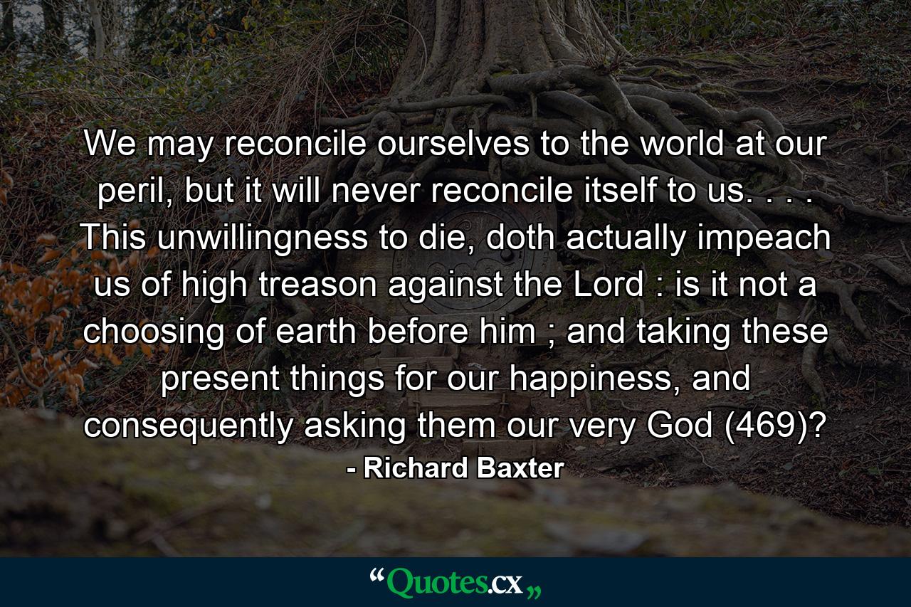 We may reconcile ourselves to the world at our peril, but it will never reconcile itself to us. . . . This unwillingness to die, doth actually impeach us of high treason against the Lord : is it not a choosing of earth before him ; and taking these present things for our happiness, and consequently asking them our very God (469)? - Quote by Richard Baxter