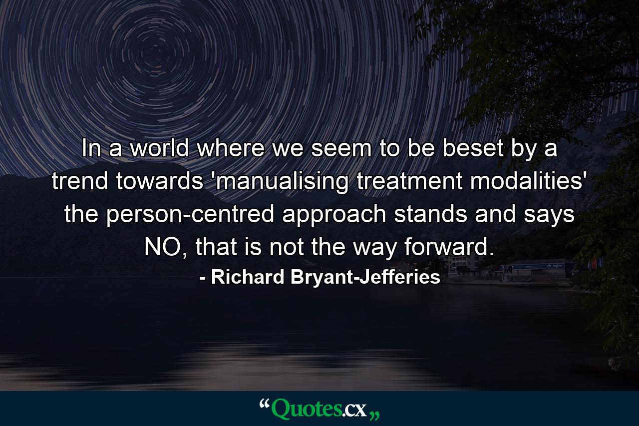 In a world where we seem to be beset by a trend towards 'manualising treatment modalities' the person-centred approach stands and says NO, that is not the way forward. - Quote by Richard Bryant-Jefferies