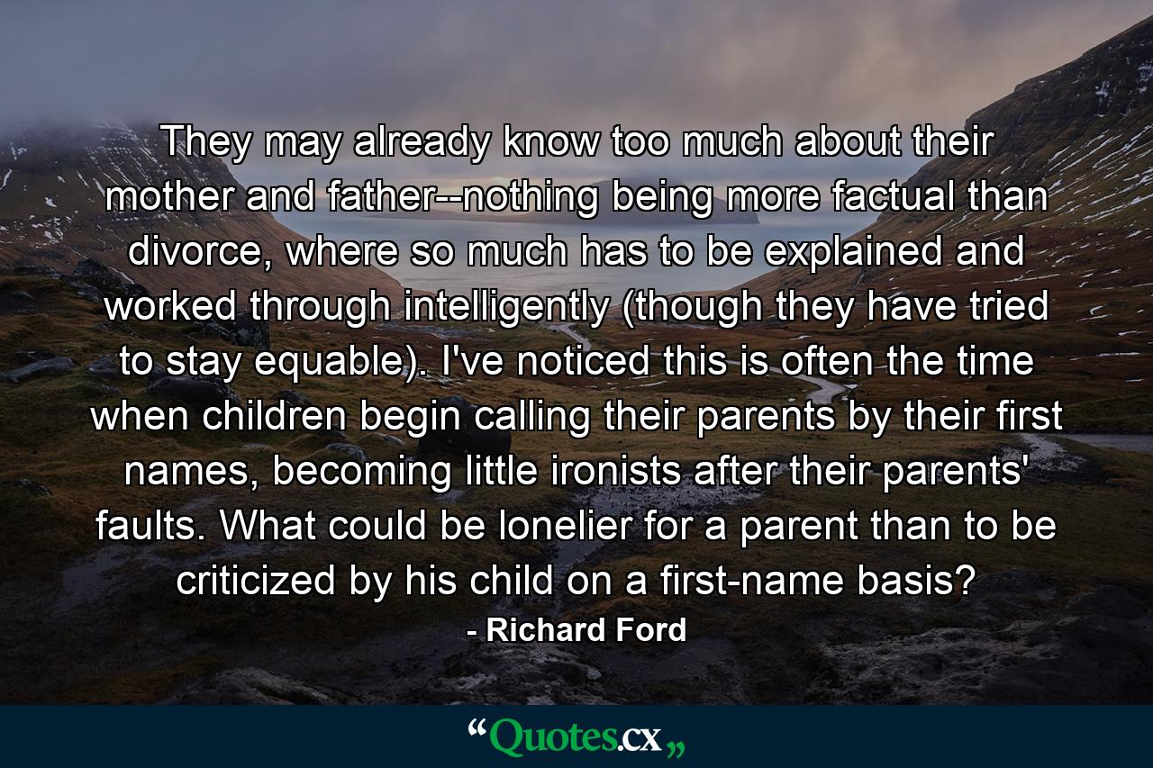 They may already know too much about their mother and father--nothing being more factual than divorce, where so much has to be explained and worked through intelligently (though they have tried to stay equable). I've noticed this is often the time when children begin calling their parents by their first names, becoming little ironists after their parents' faults. What could be lonelier for a parent than to be criticized by his child on a first-name basis? - Quote by Richard Ford