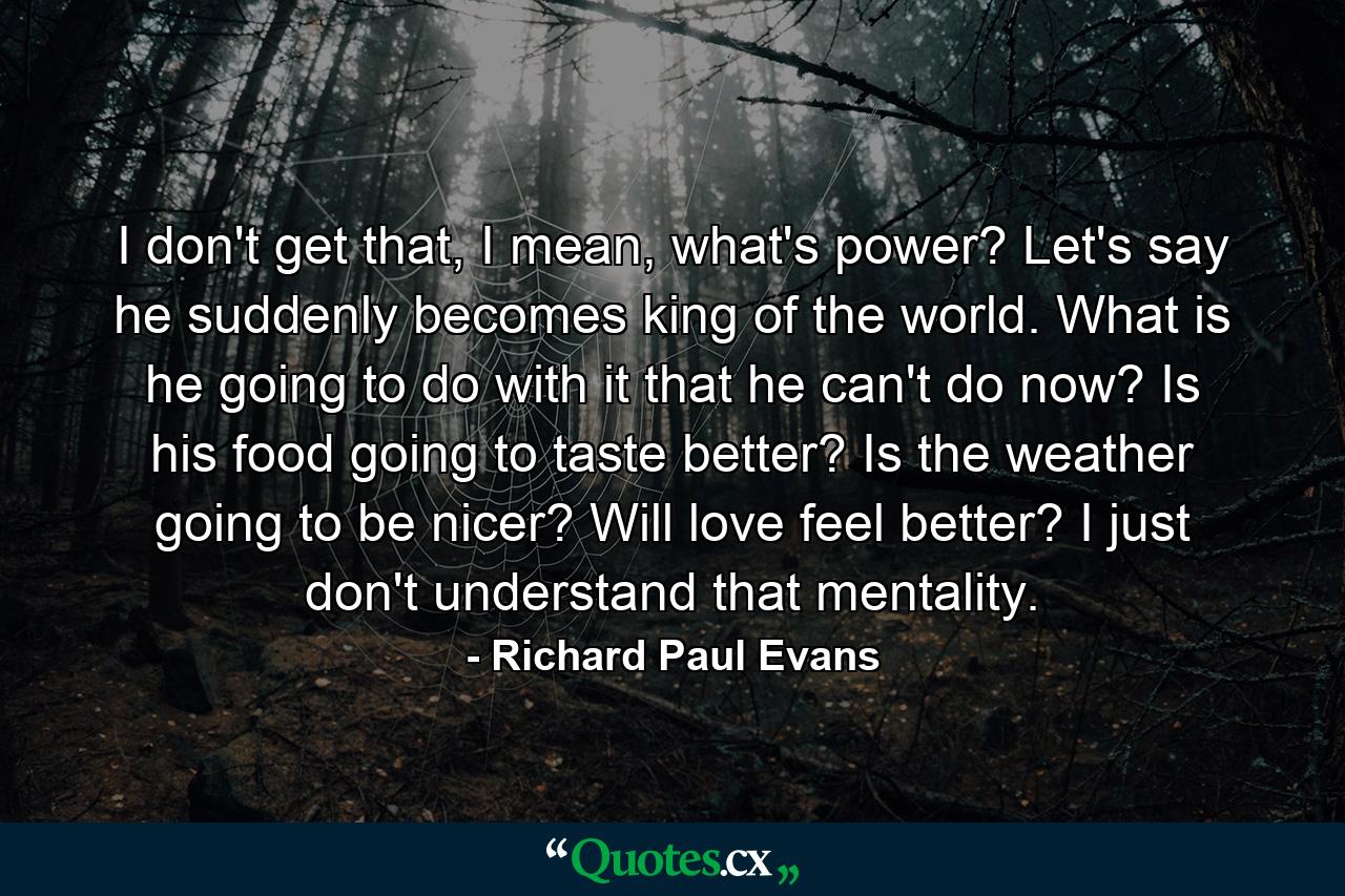 I don't get that, I mean, what's power? Let's say he suddenly becomes king of the world. What is he going to do with it that he can't do now? Is his food going to taste better? Is the weather going to be nicer? Will love feel better? I just don't understand that mentality. - Quote by Richard Paul Evans