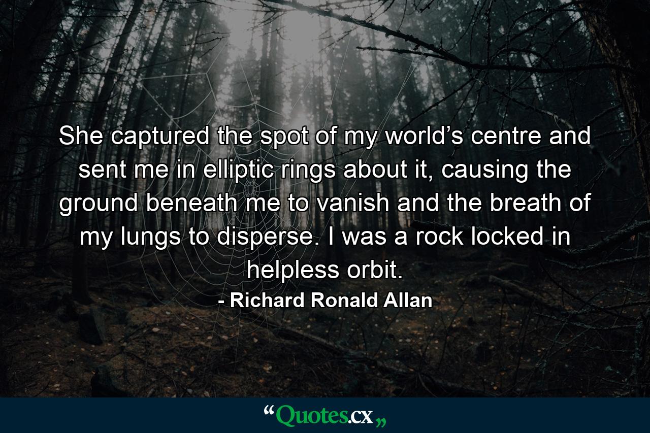 She captured the spot of my world’s centre and sent me in elliptic rings about it, causing the ground beneath me to vanish and the breath of my lungs to disperse. I was a rock locked in helpless orbit. - Quote by Richard Ronald Allan