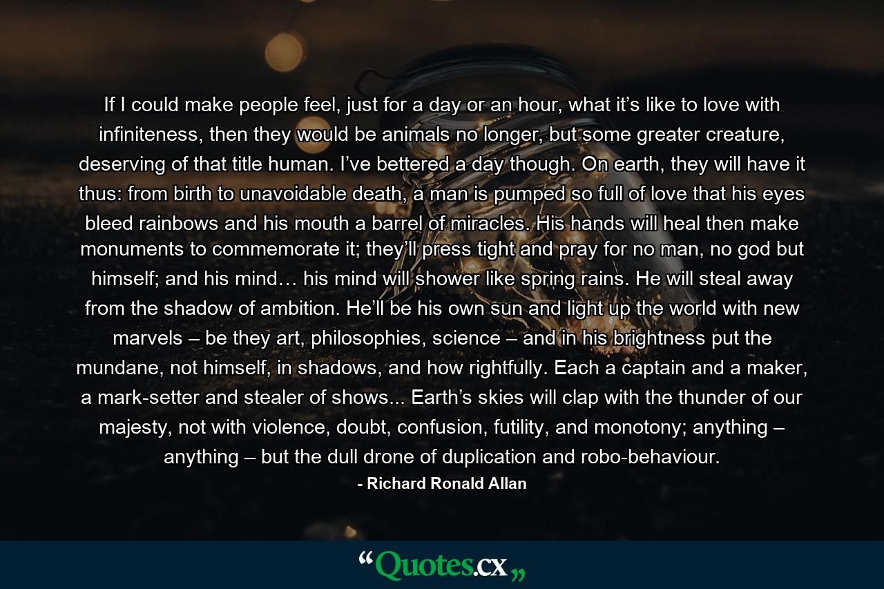 If I could make people feel, just for a day or an hour, what it’s like to love with infiniteness, then they would be animals no longer, but some greater creature, deserving of that title human. I’ve bettered a day though. On earth, they will have it thus: from birth to unavoidable death, a man is pumped so full of love that his eyes bleed rainbows and his mouth a barrel of miracles. His hands will heal then make monuments to commemorate it; they’ll press tight and pray for no man, no god but himself; and his mind… his mind will shower like spring rains. He will steal away from the shadow of ambition. He’ll be his own sun and light up the world with new marvels – be they art, philosophies, science – and in his brightness put the mundane, not himself, in shadows, and how rightfully. Each a captain and a maker, a mark-setter and stealer of shows... Earth’s skies will clap with the thunder of our majesty, not with violence, doubt, confusion, futility, and monotony; anything – anything – but the dull drone of duplication and robo-behaviour. - Quote by Richard Ronald Allan