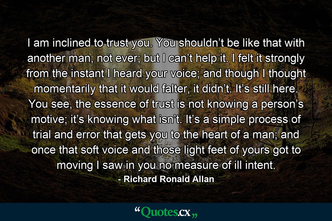 I am inclined to trust you. You shouldn’t be like that with another man, not ever; but I can’t help it. I felt it strongly from the instant I heard your voice; and though I thought momentarily that it would falter, it didn’t. It’s still here. You see, the essence of trust is not knowing a person’s motive; it’s knowing what isn’t. It’s a simple process of trial and error that gets you to the heart of a man; and once that soft voice and those light feet of yours got to moving I saw in you no measure of ill intent. - Quote by Richard Ronald Allan