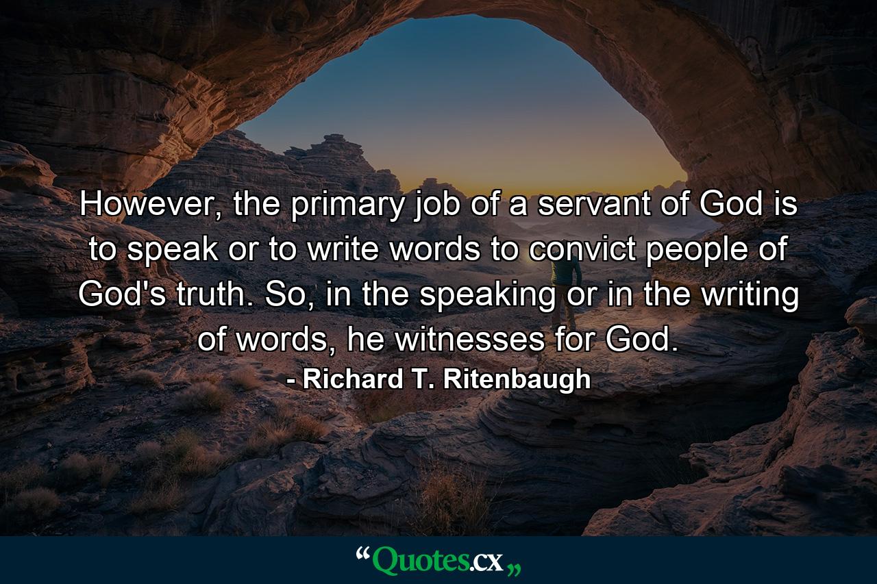 However, the primary job of a servant of God is to speak or to write words to convict people of God's truth. So, in the speaking or in the writing of words, he witnesses for God. - Quote by Richard T. Ritenbaugh