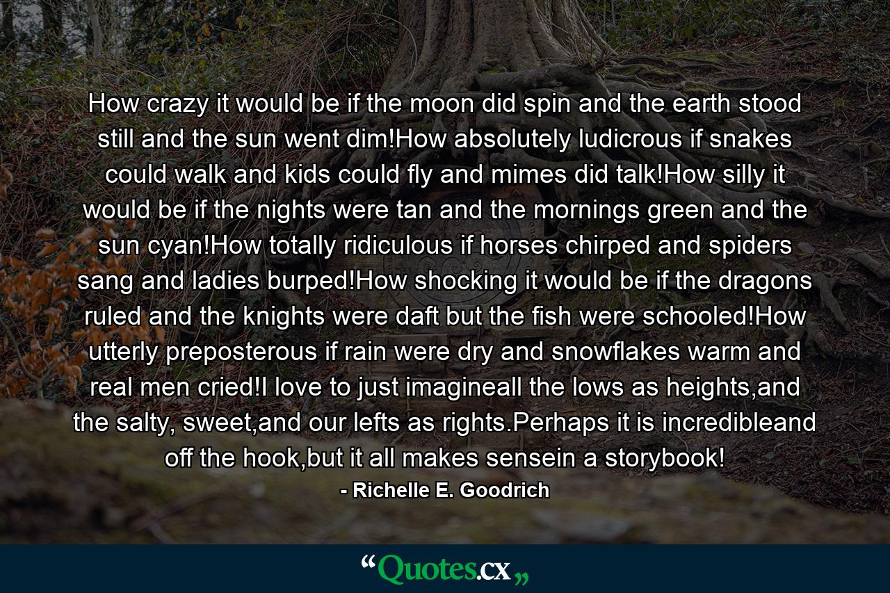 How crazy it would be if the moon did spin and the earth stood still and the sun went dim!How absolutely ludicrous if snakes could walk and kids could fly and mimes did talk!How silly it would be if the nights were tan and the mornings green and the sun cyan!How totally ridiculous if horses chirped and spiders sang and ladies burped!How shocking it would be if the dragons ruled and the knights were daft but the fish were schooled!How utterly preposterous if rain were dry and snowflakes warm and real men cried!I love to just imagineall the lows as heights,and the salty, sweet,and our lefts as rights.Perhaps it is incredibleand off the hook,but it all makes sensein a storybook!  - Quote by Richelle E. Goodrich