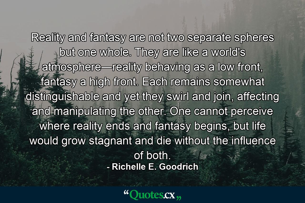 Reality and fantasy are not two separate spheres but one whole. They are like a world's atmosphere―reality behaving as a low front, fantasy a high front. Each remains somewhat distinguishable and yet they swirl and join, affecting and manipulating the other. One cannot perceive where reality ends and fantasy begins, but life would grow stagnant and die without the influence of both. - Quote by Richelle E. Goodrich