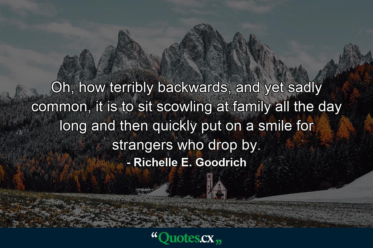 Oh, how terribly backwards, and yet sadly common, it is to sit scowling at family all the day long and then quickly put on a smile for strangers who drop by. - Quote by Richelle E. Goodrich