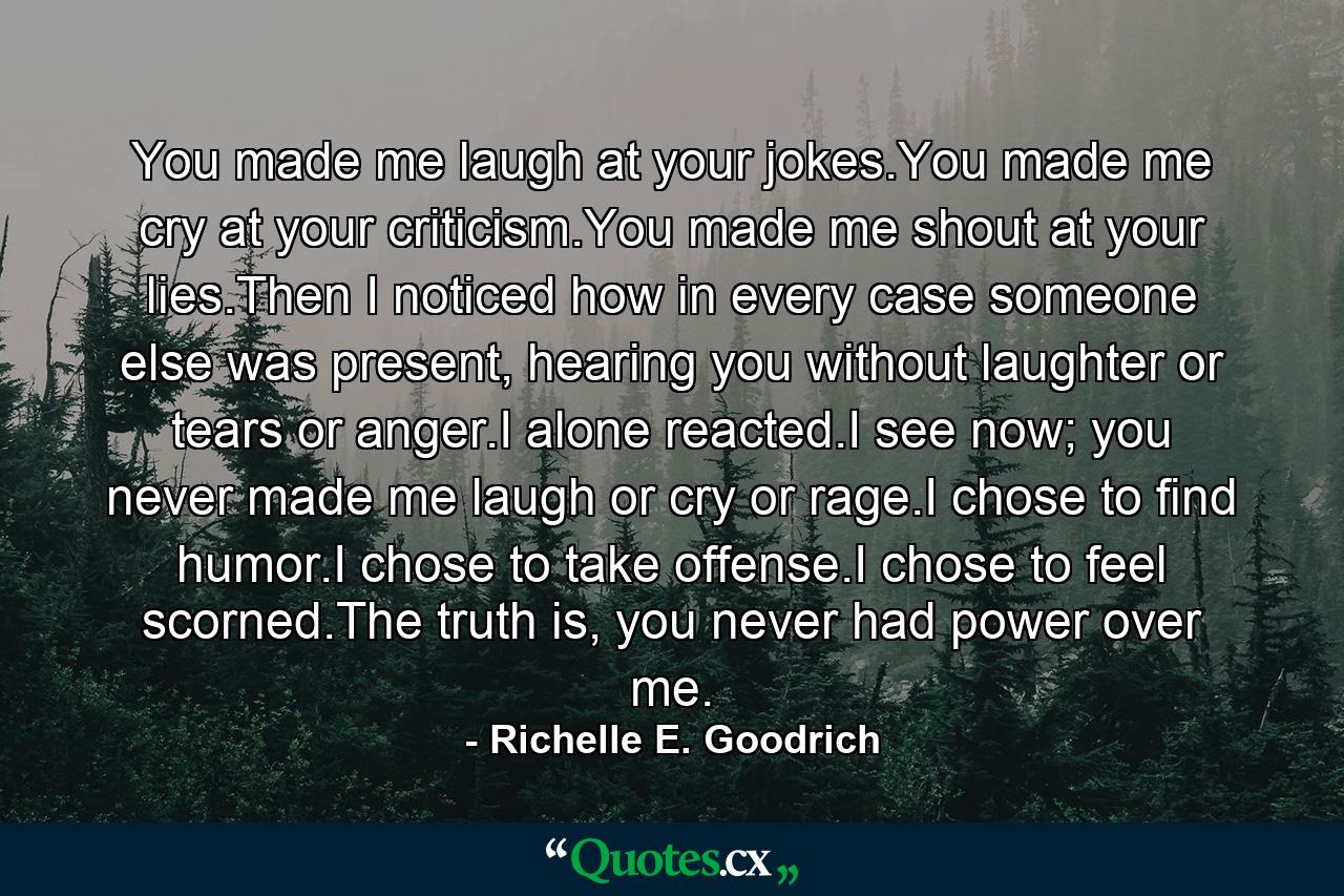 You made me laugh at your jokes.You made me cry at your criticism.You made me shout at your lies.Then I noticed how in every case someone else was present, hearing you without laughter or tears or anger.I alone reacted.I see now; you never made me laugh or cry or rage.I chose to find humor.I chose to take offense.I chose to feel scorned.The truth is, you never had power over me. - Quote by Richelle E. Goodrich