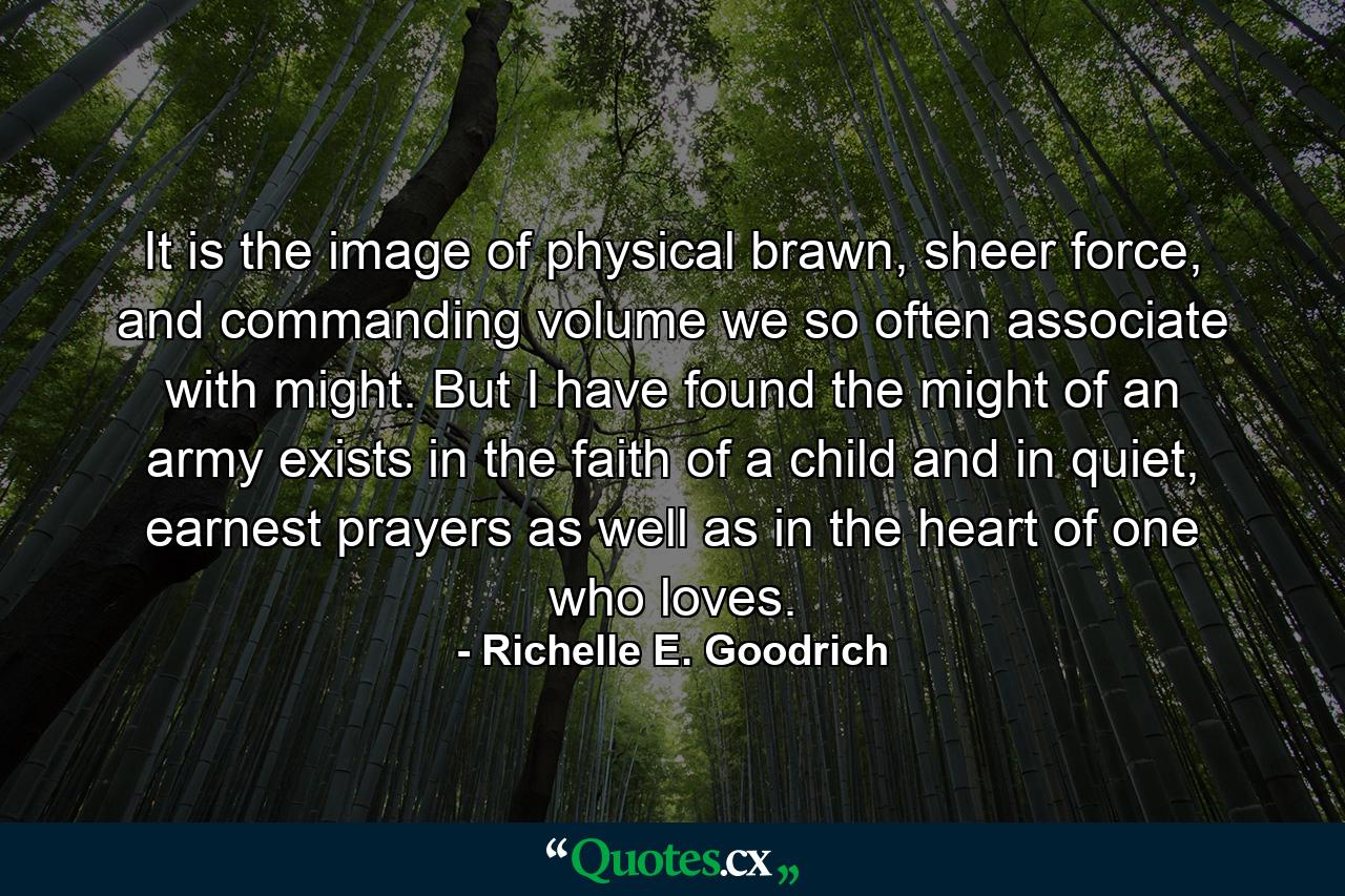 It is the image of physical brawn, sheer force, and commanding volume we so often associate with might. But I have found the might of an army exists in the faith of a child and in quiet, earnest prayers as well as in the heart of one who loves. - Quote by Richelle E. Goodrich