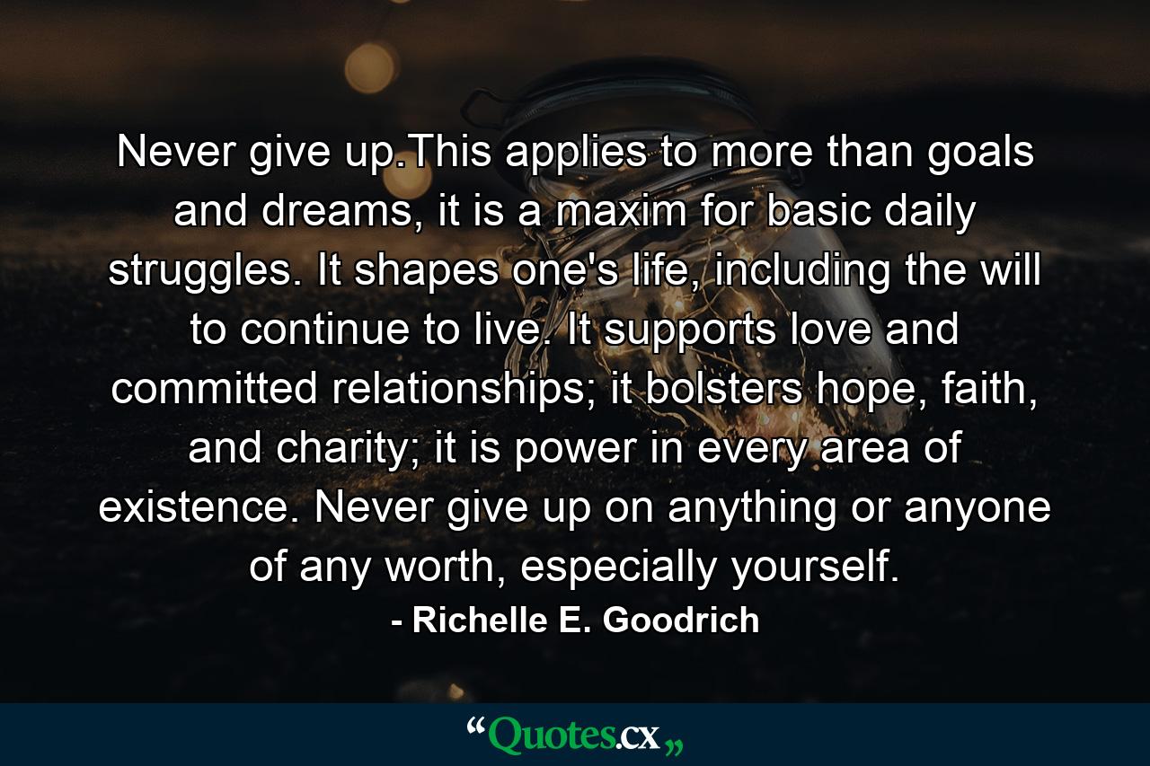 Never give up.This applies to more than goals and dreams, it is a maxim for basic daily struggles. It shapes one's life, including the will to continue to live. It supports love and committed relationships; it bolsters hope, faith, and charity; it is power in every area of existence. Never give up on anything or anyone of any worth, especially yourself. - Quote by Richelle E. Goodrich