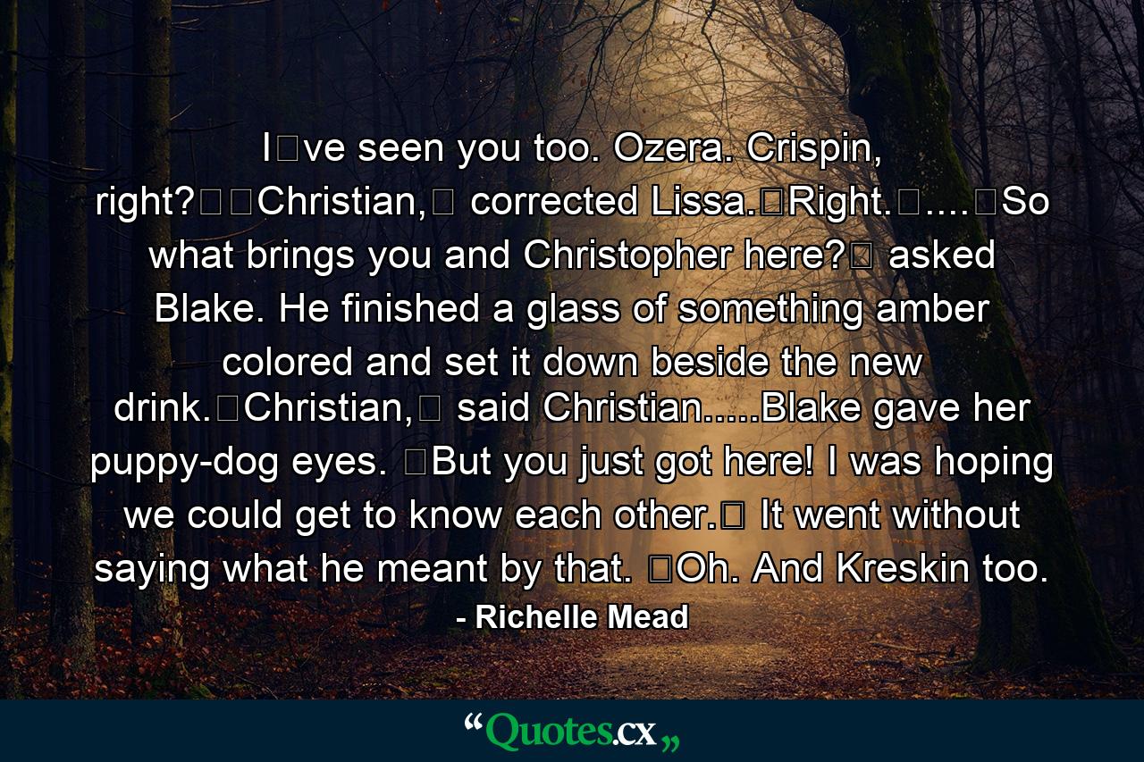 Iʹve seen you too. Ozera. Crispin, right?ʺʺChristian,ʺ corrected Lissa.ʺRight.ʺ....ʺSo what brings you and Christopher here?ʺ asked Blake. He finished a glass of something amber colored and set it down beside the new drink.ʺChristian,ʺ said Christian.....Blake gave her puppy-dog eyes. ʺBut you just got here! I was hoping we could get to know each other.ʺ It went without saying what he meant by that. ʺOh. And Kreskin too. - Quote by Richelle Mead