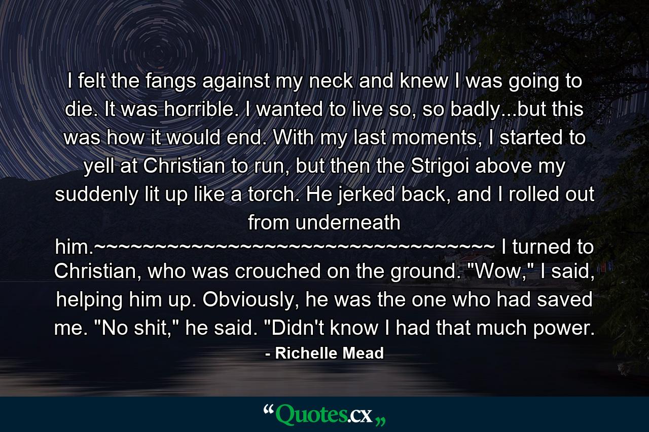 I felt the fangs against my neck and knew I was going to die. It was horrible. I wanted to live so, so badly...but this was how it would end. With my last moments, I started to yell at Christian to run, but then the Strigoi above my suddenly lit up like a torch. He jerked back, and I rolled out from underneath him.~~~~~~~~~~~~~~~~~~~~~~~~~~~~~~~~~ I turned to Christian, who was crouched on the ground. 