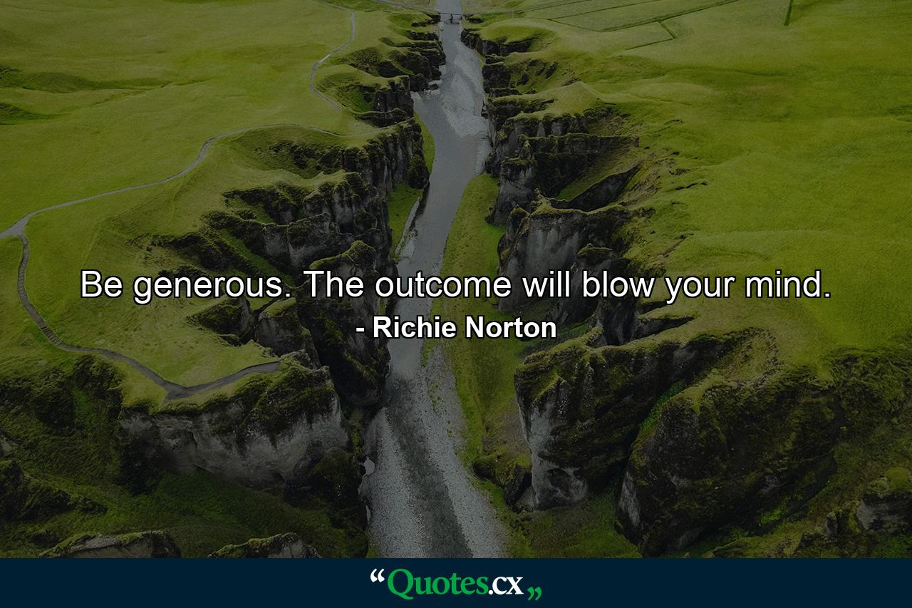 Be generous. The outcome will blow your mind. - Quote by Richie Norton