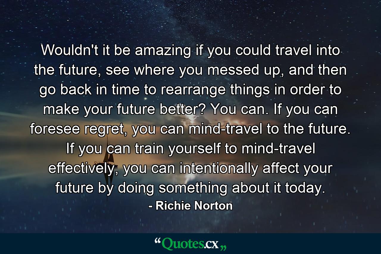 Wouldn't it be amazing if you could travel into the future, see where you messed up, and then go back in time to rearrange things in order to make your future better? You can. If you can foresee regret, you can mind-travel to the future. If you can train yourself to mind-travel effectively, you can intentionally affect your future by doing something about it today. - Quote by Richie Norton