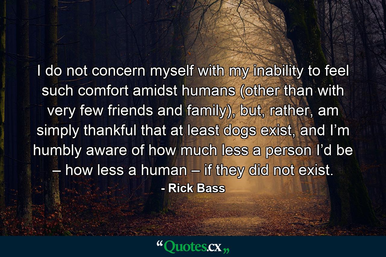 I do not concern myself with my inability to feel such comfort amidst humans (other than with very few friends and family), but, rather, am simply thankful that at least dogs exist, and I’m humbly aware of how much less a person I’d be – how less a human – if they did not exist. - Quote by Rick Bass