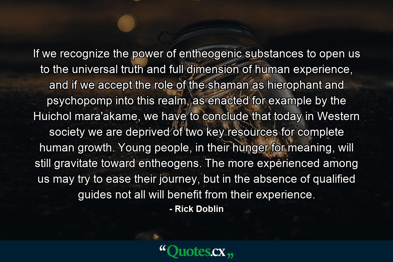 If we recognize the power of entheogenic substances to open us to the universal truth and full dimension of human experience, and if we accept the role of the shaman as hierophant and psychopomp into this realm, as enacted for example by the Huichol mara'akame, we have to conclude that today in Western society we are deprived of two key resources for complete human growth. Young people, in their hunger for meaning, will still gravitate toward entheogens. The more experienced among us may try to ease their journey, but in the absence of qualified guides not all will benefit from their experience. - Quote by Rick Doblin