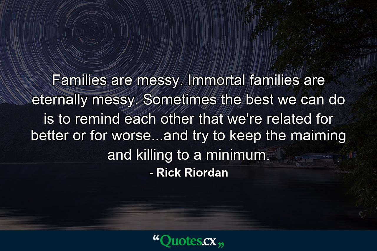 Families are messy. Immortal families are eternally messy. Sometimes the best we can do is to remind each other that we're related for better or for worse...and try to keep the maiming and killing to a minimum. - Quote by Rick Riordan