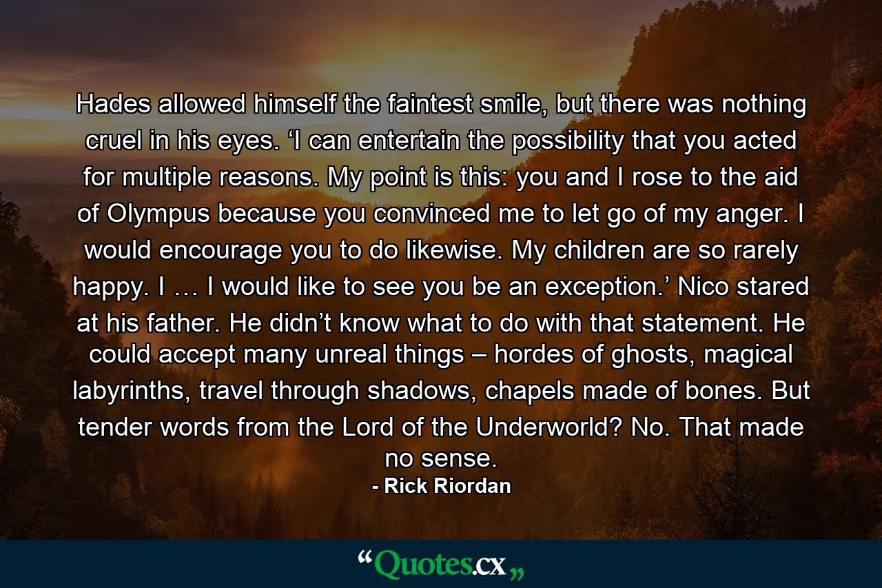 Hades allowed himself the faintest smile, but there was nothing cruel in his eyes. ‘I can entertain the possibility that you acted for multiple reasons. My point is this: you and I rose to the aid of Olympus because you convinced me to let go of my anger. I would encourage you to do likewise. My children are so rarely happy. I … I would like to see you be an exception.’ Nico stared at his father. He didn’t know what to do with that statement. He could accept many unreal things – hordes of ghosts, magical labyrinths, travel through shadows, chapels made of bones. But tender words from the Lord of the Underworld? No. That made no sense. - Quote by Rick Riordan