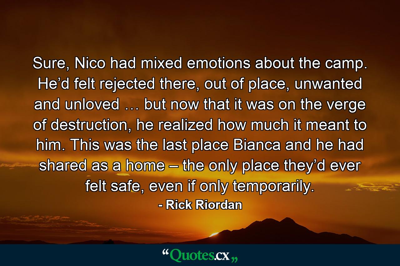 Sure, Nico had mixed emotions about the camp. He’d felt rejected there, out of place, unwanted and unloved … but now that it was on the verge of destruction, he realized how much it meant to him. This was the last place Bianca and he had shared as a home – the only place they’d ever felt safe, even if only temporarily. - Quote by Rick Riordan