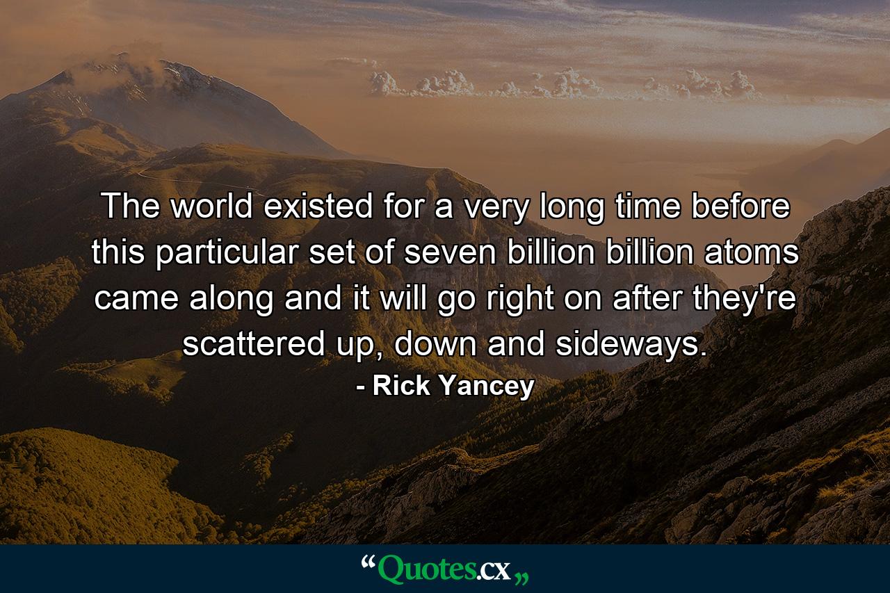 The world existed for a very long time before this particular set of seven billion billion atoms came along and it will go right on after they're scattered up, down and sideways. - Quote by Rick Yancey