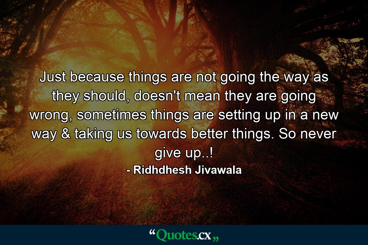 Just because things are not going the way as they should, doesn't mean they are going wrong, sometimes things are setting up in a new way & taking us towards better things. So never give up..! - Quote by Ridhdhesh Jivawala