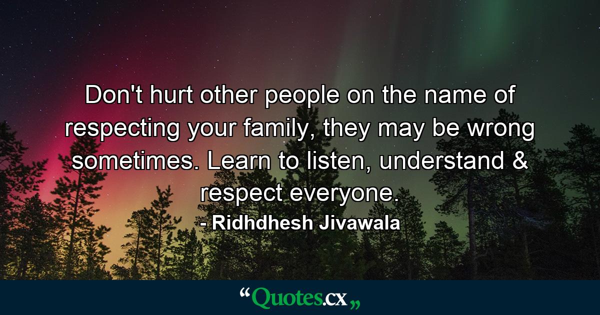 Don't hurt other people on the name of respecting your family, they may be wrong sometimes. Learn to listen, understand & respect everyone. - Quote by Ridhdhesh Jivawala