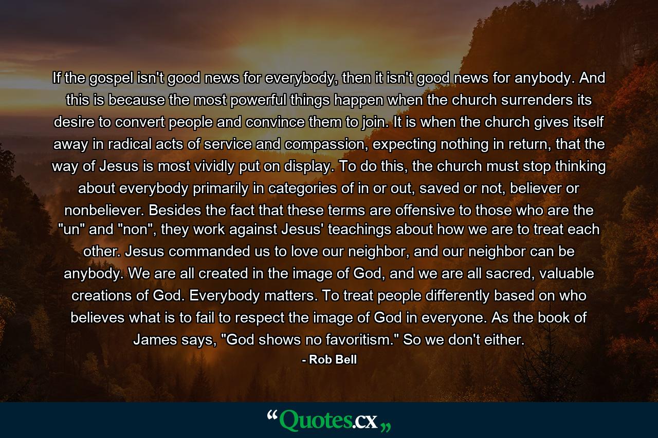 If the gospel isn't good news for everybody, then it isn't good news for anybody. And this is because the most powerful things happen when the church surrenders its desire to convert people and convince them to join. It is when the church gives itself away in radical acts of service and compassion, expecting nothing in return, that the way of Jesus is most vividly put on display. To do this, the church must stop thinking about everybody primarily in categories of in or out, saved or not, believer or nonbeliever. Besides the fact that these terms are offensive to those who are the 