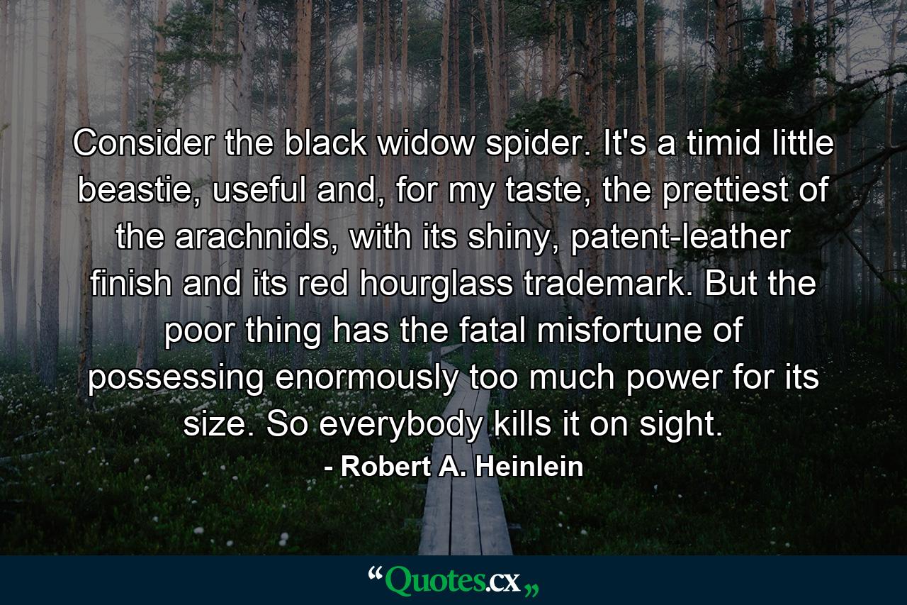 Consider the black widow spider. It's a timid little beastie, useful and, for my taste, the prettiest of the arachnids, with its shiny, patent-leather finish and its red hourglass trademark. But the poor thing has the fatal misfortune of possessing enormously too much power for its size. So everybody kills it on sight. - Quote by Robert A. Heinlein