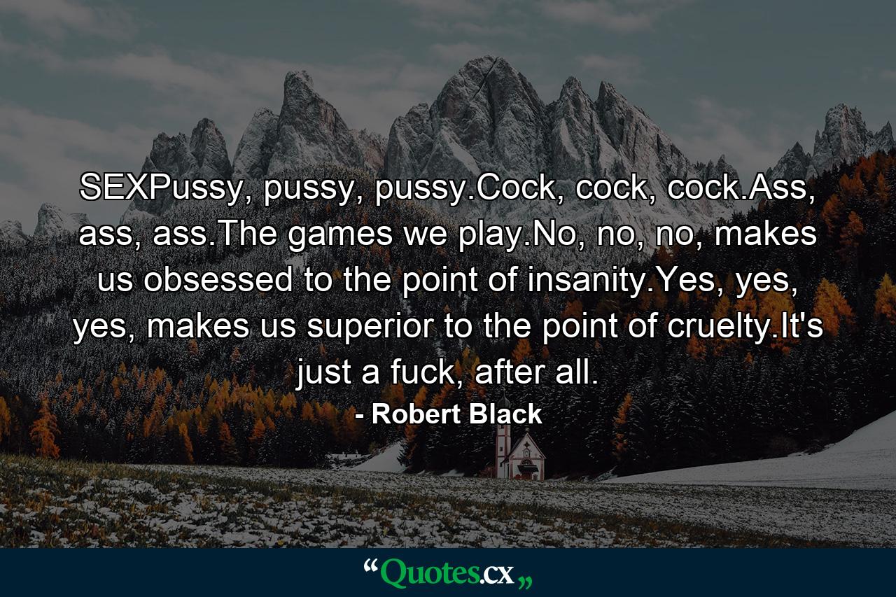 SEXPussy, pussy, pussy.Cock, cock, cock.Ass, ass, ass.The games we play.No, no, no, makes us obsessed to the point of insanity.Yes, yes, yes, makes us superior to the point of cruelty.It's just a fuck, after all. - Quote by Robert Black