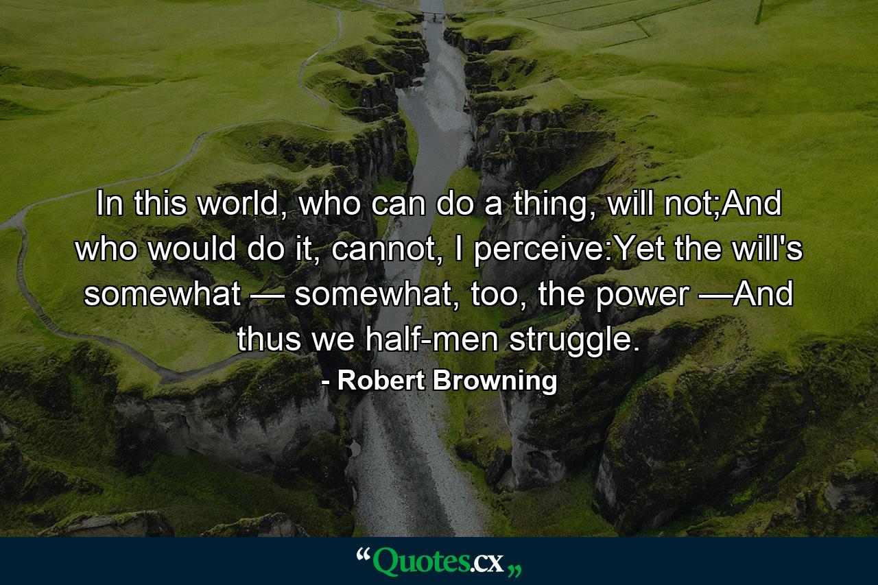 In this world, who can do a thing, will not;And who would do it, cannot, I perceive:Yet the will's somewhat — somewhat, too, the power —And thus we half-men struggle. - Quote by Robert Browning