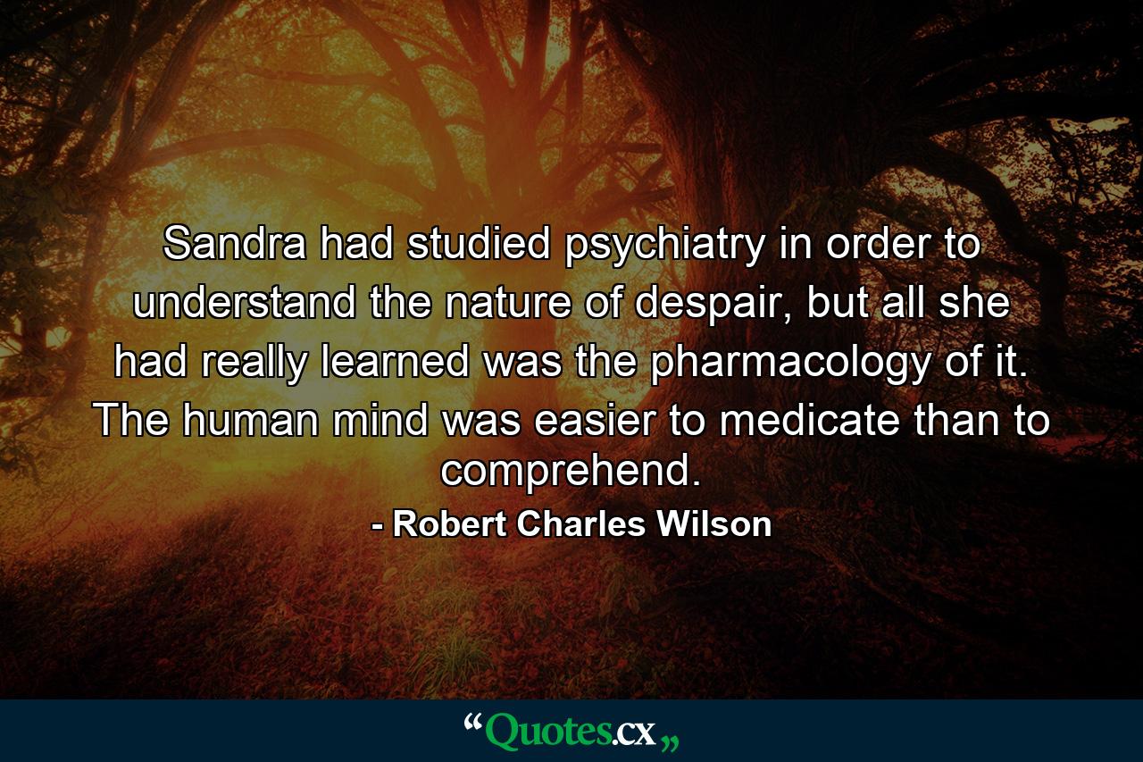 Sandra had studied psychiatry in order to understand the nature of despair, but all she had really learned was the pharmacology of it. The human mind was easier to medicate than to comprehend. - Quote by Robert Charles Wilson