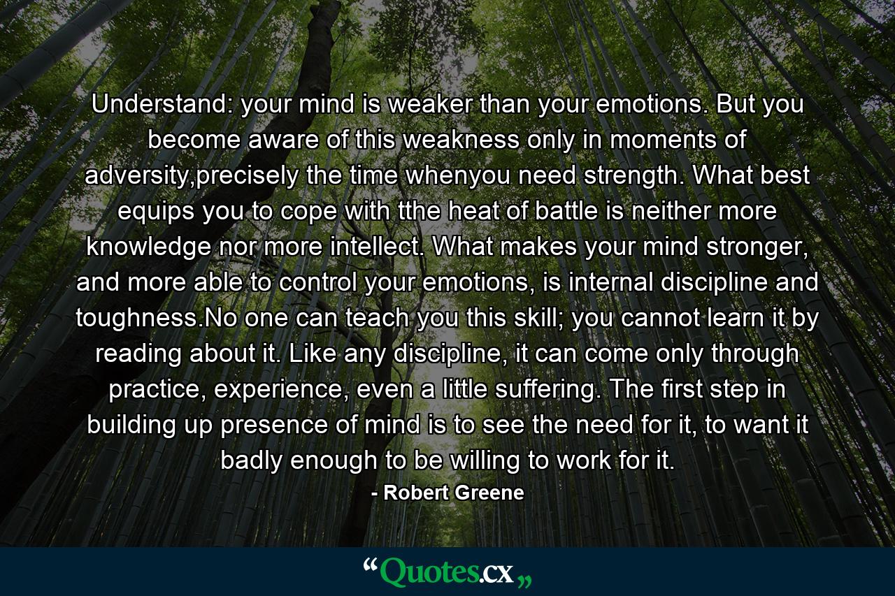 Understand: your mind is weaker than your emotions. But you become aware of this weakness only in moments of adversity,precisely the time whenyou need strength. What best equips you to cope with tthe heat of battle is neither more knowledge nor more intellect. What makes your mind stronger, and more able to control your emotions, is internal discipline and toughness.No one can teach you this skill; you cannot learn it by reading about it. Like any discipline, it can come only through practice, experience, even a little suffering. The first step in building up presence of mind is to see the need for it, to want it badly enough to be willing to work for it. - Quote by Robert Greene